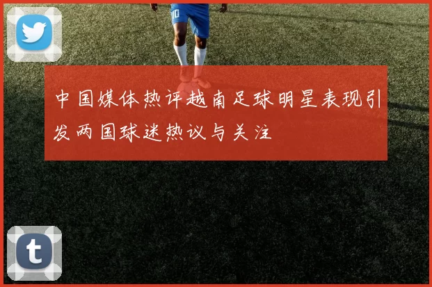 中国媒体热评越南足球明星表现引发两国球迷热议与关注