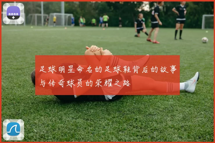 足球明星命名的足球鞋背后的故事与传奇球员的荣耀之路