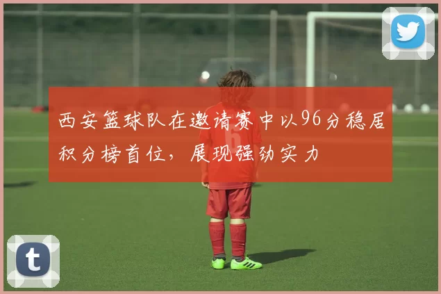西安篮球队在邀请赛中以96分稳居积分榜首位，展现强劲实力