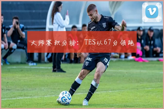 大师赛积分榜：TES以67分领跑