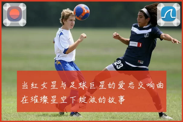 当红女星与足球巨星的爱恋交响曲在璀璨星空下绽放的故事