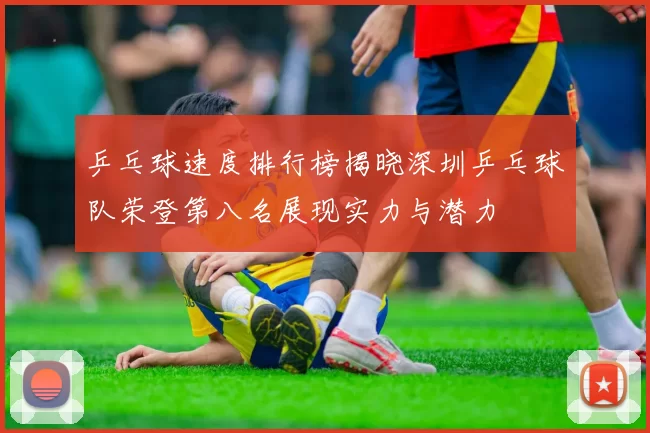乒乓球速度排行榜揭晓深圳乒乓球队荣登第八名展现实力与潜力