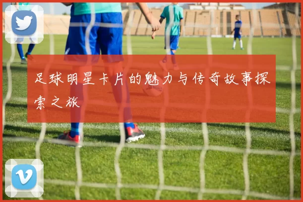 足球明星卡片的魅力与传奇故事探索之旅