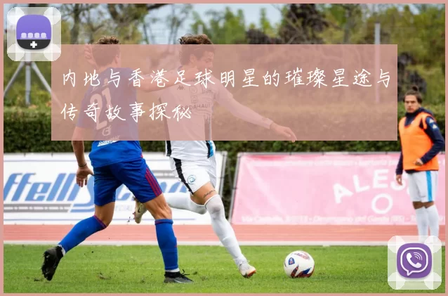 内地与香港足球明星的璀璨星途与传奇故事探秘