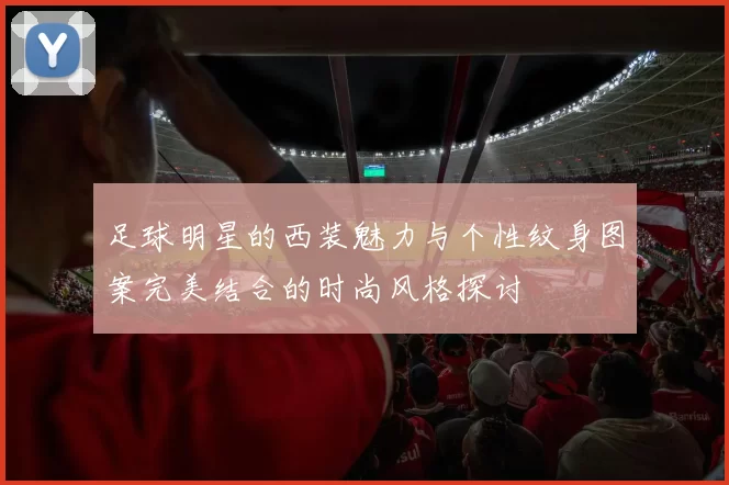 足球明星的西装魅力与个性纹身图案完美结合的时尚风格探讨
